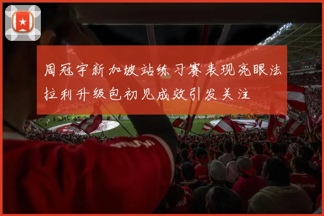 周冠宇新加坡站练习赛表现亮眼法拉利升级包初见成效引发关注