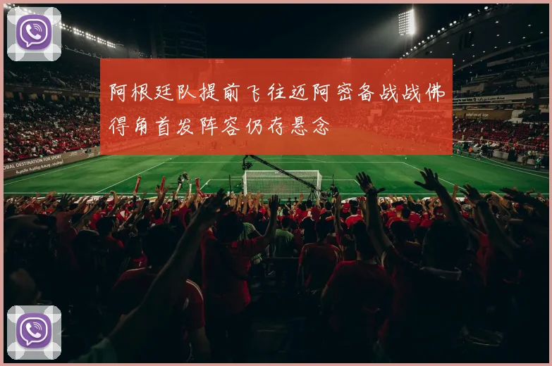 阿根廷队提前飞往迈阿密备战战佛得角首发阵容仍存悬念