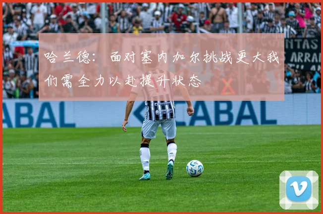 哈兰德：面对塞内加尔挑战更大我们需全力以赴提升状态