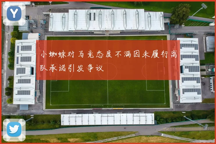 小蜘蛛对马竞态度不满因未履行离队承诺引发争议