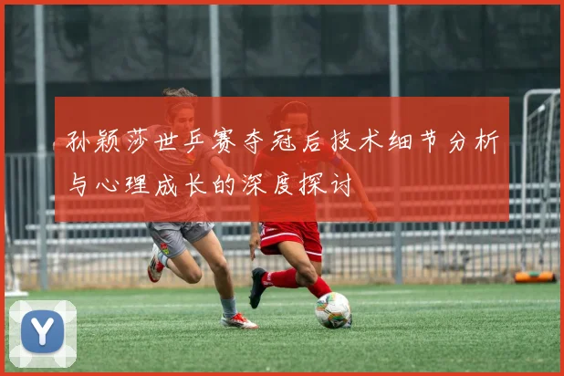 孙颖莎世乒赛夺冠后技术细节分析与心理成长的深度探讨