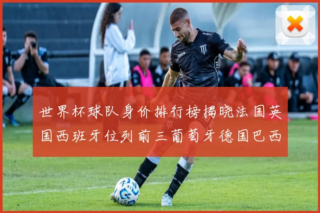 世界杯球队身价排行榜揭晓法国英国西班牙位列前三葡萄牙德国巴西身价均超九亿欧元