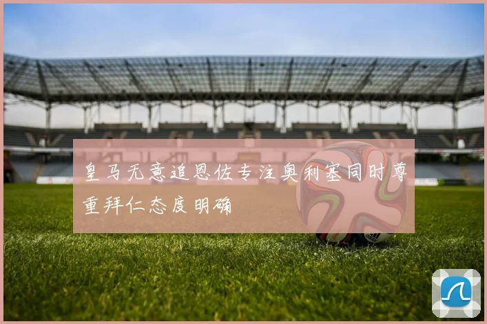 皇马无意追恩佐专注奥利塞同时尊重拜仁态度明确