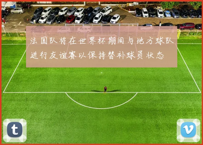 法国队将在世界杯期间与地方球队进行友谊赛以保持替补球员状态