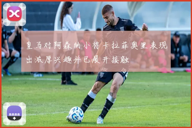 皇马对阿森纳小将卡拉菲奥里表现出浓厚兴趣并已展开接触