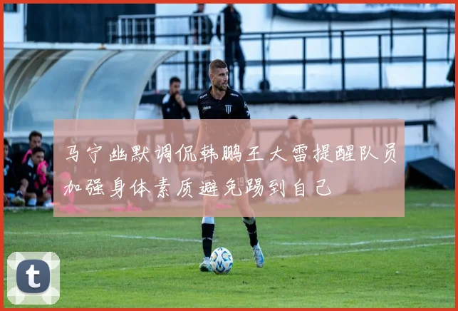 马宁幽默调侃韩鹏王大雷提醒队员加强身体素质避免踢到自己