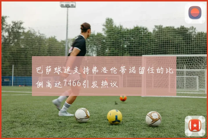 巴萨球迷支持弗洛伦蒂诺留任的比例高达7466引发热议