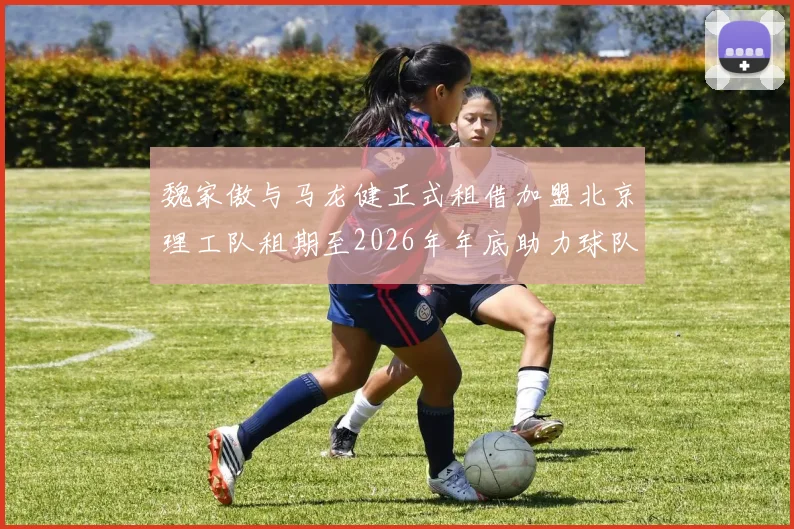 魏家傲与马龙健正式租借加盟北京理工队租期至2026年年底助力球队发展