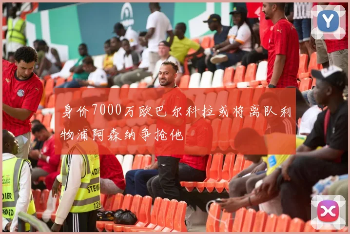 身价7000万欧巴尔科拉或将离队利物浦阿森纳争抢他