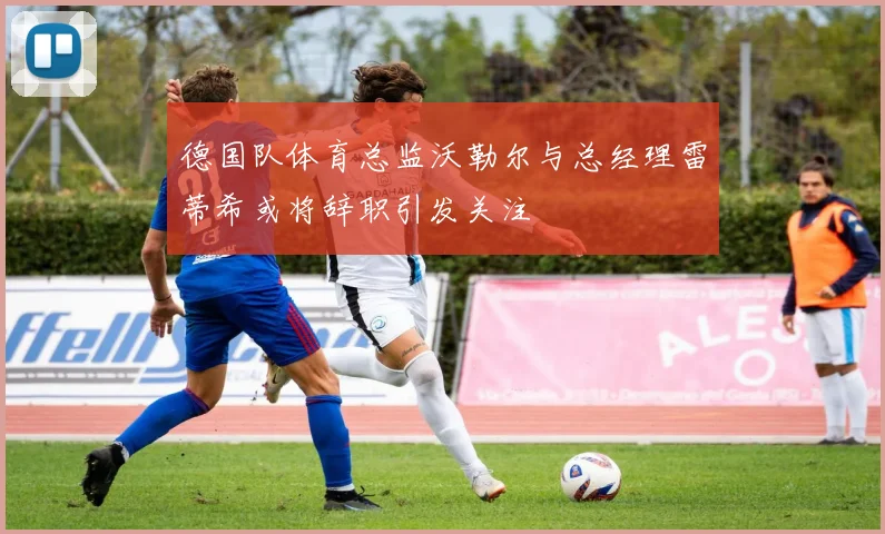 德国队体育总监沃勒尔与总经理雷蒂希或将辞职引发关注